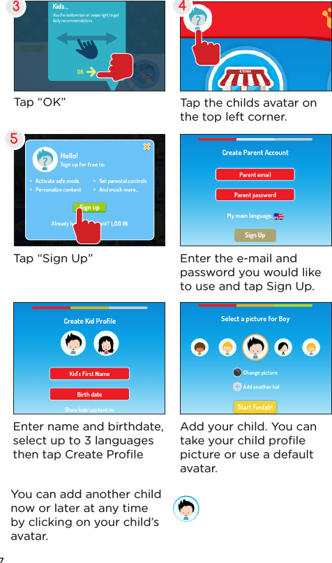 5Enter the e-mail and password you would like to use and tap Sign Up.Enter name and birthdate, select up to 3 languages then tap Create ProﬁleAdd your child. You can take your child proﬁle picture or use a default avatar. You can add another child now or later at any time by clicking on your child’s avatar.Tap “Sign Up”4Tap “OK”3Tap the childs avatar on the top left corner.7