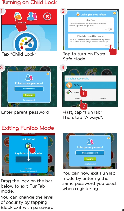 Turning on Child Lock1 23 4Tap “Child Lock”  Tap to turn on ExtraSafe ModeEnter parent password First, tap “FunTab”. Then, tap “Always”.12Exiting FunTab ModeDrag the lock on the bar below to exit FunTab mode.You can change the level of security by tapping Block exit with password.You can now exit FunTab mode by entering the same password you used when registering.8