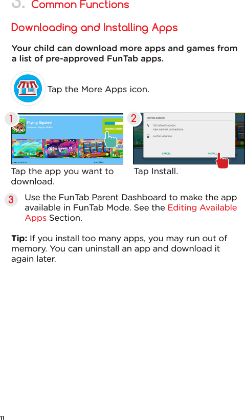 Common FunctionsDownloading and Installing Apps3.Tap the More Apps icon.Your child can download more apps and games from a list of pre-approved FunTab apps. Tap the app you want to download.Tap Install.123Use the FunTab Parent Dashboard to make the app available in FunTab Mode. See the Editing Available Apps Section.Tip: If you install too many apps, you may run out of memory. You can uninstall an app and download it again later.11