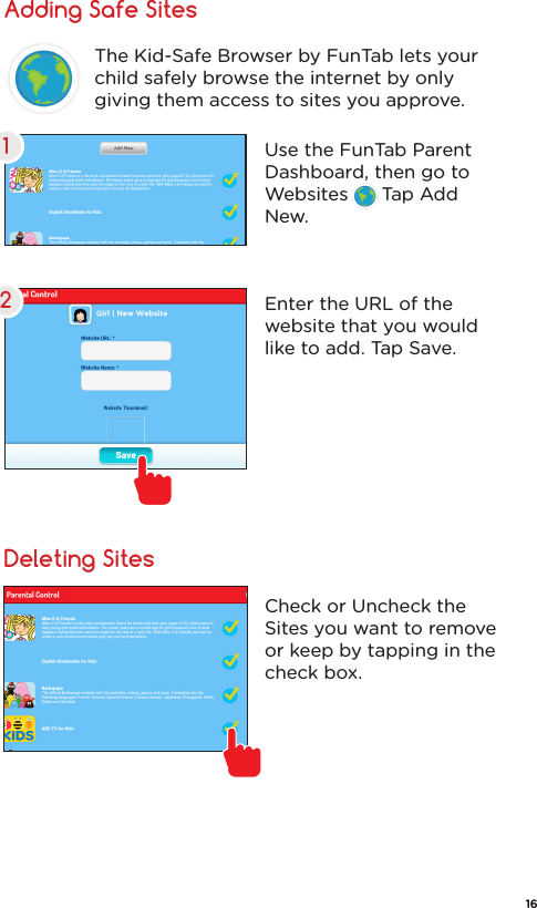Adding Safe SitesDeleting SitesUse the FunTab Parent Dashboard, then go to Websites      Tap Add New.Enter the URL of the website that you would like to add. Tap Save.The Kid-Safe Browser by FunTab lets your child safely browse the internet by only giving them access to sites you approve.Check or Uncheck the Sites you want to remove or keep by tapping in the check box.1216