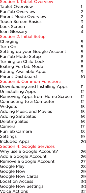 Section 1: Tablet OverviewTablet OverviewFunTab OverviewParent Mode OverviewTouch Screen BasicsLock ScreenIcon GlossarySection 2: Initial SetupChargingTurn OnSetting up your Google AccountFunTab Mode SetupTurning on Child LockExiting FunTab ModeEditing Available AppsParent DashboardSection 3: Common FunctionsDownloading and Installing AppsUninstalling AppsRemoving Apps from Home ScreenConnecting to a ComputerWidgetsAdding Music and MoviesAdding Safe SitesDeleting SitesCameraFunTab CameraSettingsIncluded AppsSection 4: Google ServicesWhy use a Google Account?Add a Google AccountRemove a Google AccountGoogle PlayGoogle NowGoogle Now CardsLocation AccessGoogle Now SettingsVoice Actions12234455568891011121212151516161718192026262728 2929303032