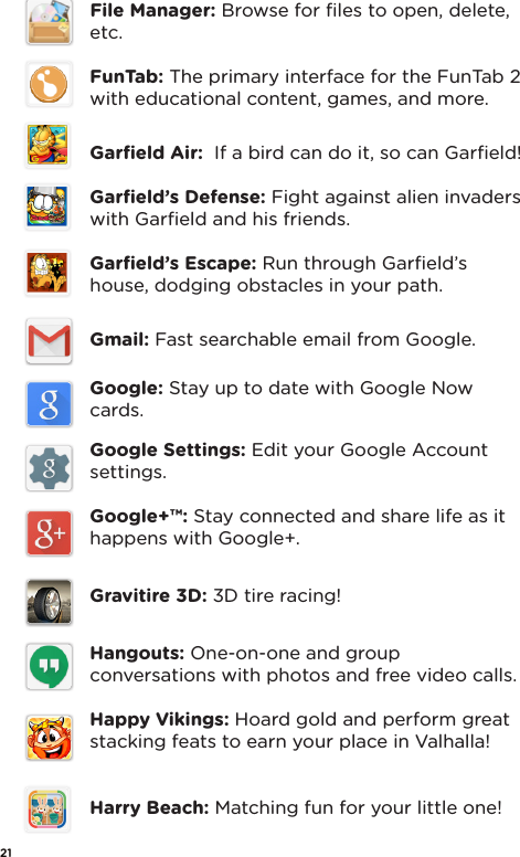 File Manager: Browse for ﬁles to open, delete, etc.FunTab: The primary interface for the FunTab 2 with educational content, games, and more.Garﬁeld Air:  If a bird can do it, so can Garﬁeld!Garﬁeld’s Defense: Fight against alien invaders with Garﬁeld and his friends.Garﬁeld’s Escape: Run through Garﬁeld’s house, dodging obstacles in your path.Gmail: Fast searchable email from Google.Google: Stay up to date with Google Now cards.Google Settings: Edit your Google Account settings.Google+™: Stay connected and share life as it happens with Google+.Gravitire 3D: 3D tire racing!Hangouts: One-on-one and group conversations with photos and free video calls.Happy Vikings: Hoard gold and perform great stacking feats to earn your place in Valhalla!Harry Beach: Matching fun for your little one! 21