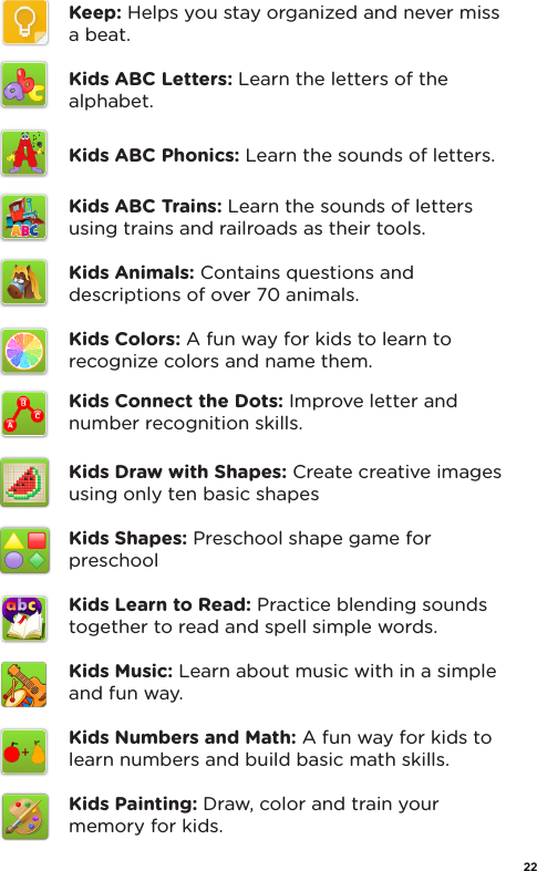 Keep: Helps you stay organized and never miss a beat.Kids ABC Letters: Learn the letters of the alphabet.Kids ABC Phonics: Learn the sounds of letters.Kids ABC Trains: Learn the sounds of letters using trains and railroads as their tools.Kids Animals: Contains questions and descriptions of over 70 animals.Kids Colors: A fun way for kids to learn to recognize colors and name them.Kids Connect the Dots: Improve letter and number recognition skills.Kids Draw with Shapes: Create creative images using only ten basic shapesKids Shapes: Preschool shape game for preschoolKids Learn to Read: Practice blending sounds together to read and spell simple words.Kids Music: Learn about music with in a simple and fun way.Kids Numbers and Math: A fun way for kids to learn numbers and build basic math skills.Kids Painting: Draw, color and train your memory for kids.22