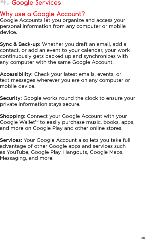 Why use a Google Account?Google Accounts let you organize and access your personal information from any computer or mobile device.Sync &amp; Back-up: Whether you draft an email, add a contact, or add an event to your calendar, your work continuously gets backed up and synchronizes with any computer with the same Google Account.Accessibility: Check your latest emails, events, or text messages wherever you are on any computer or mobile device.Security: Google works round the clock to ensure your private information stays secure.Shopping: Connect your Google Account with your Google Wallet™ to easily purchase music, books, apps, and more on Google Play and other online stores.Services: Your Google Account also lets you take full advantage of other Google apps and services such as YouTube, Google Play, Hangouts, Google Maps, Messaging, and more.Google Services4.26