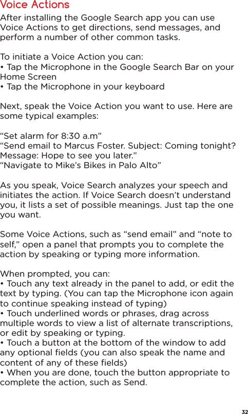 Voice ActionsAfter installing the Google Search app you can use Voice Actions to get directions, send messages, and perform a number of other common tasks.To initiate a Voice Action you can:• Tap the Microphone in the Google Search Bar on your Home Screen• Tap the Microphone in your keyboard Next, speak the Voice Action you want to use. Here are some typical examples:“Set alarm for 8:30 a.m”“Send email to Marcus Foster. Subject: Coming tonight? Message: Hope to see you later.”“Navigate to Mike’s Bikes in Palo Alto”As you speak, Voice Search analyzes your speech and initiates the action. If Voice Search doesn’t understand you, it lists a set of possible meanings. Just tap the one you want.Some Voice Actions, such as “send email” and “note to self,” open a panel that prompts you to complete the action by speaking or typing more information.When prompted, you can:• Touch any text already in the panel to add, or edit the text by typing. (You can tap the Microphone icon again to continue speaking instead of typing)• Touch underlined words or phrases, drag across multiple words to view a list of alternate transcriptions, or edit by speaking or typing.• Touch a button at the bottom of the window to add any optional ﬁelds (you can also speak the name and content of any of these ﬁelds)• When you are done, touch the button appropriate to complete the action, such as Send.32