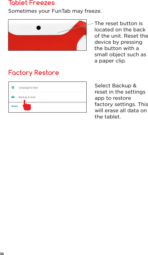 Tablet FreezesFactory RestoreSometimes your FunTab may freeze.The reset button is located on the back of the unit. Reset the device by pressing the button with a small object such as a paper clip.Select Backup &amp; reset in the settings app to restore factory settings. This will erase all data on the tablet.35