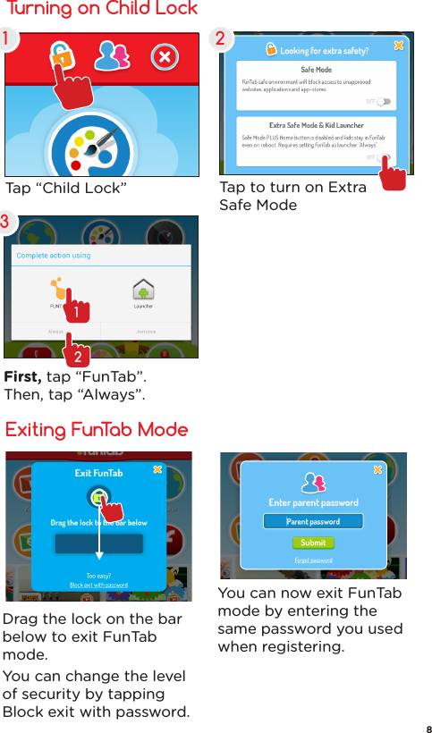 FunTab Mode Setup Turning on Child Lock1 23Tap “Child Lock”  Tap to turn on ExtraSafe ModeFirst, tap “FunTab”. Then, tap “Always”.12Exiting FunTab ModeDrag the lock on the bar below to exit FunTab mode.You can change the level of security by tapping Block exit with password.You can now exit FunTab mode by entering the same password you used when registering.8