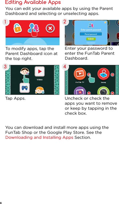 Tap Apps.Editing Available Apps1432To modify apps, tap the Parent Dashboard icon at the top right.Uncheck or check the apps you want to remove or keep by tapping in the check box.Enter your password to enter the FunTab Parent Dashboard.You can edit your available apps by using the Parent Dashboard and selecting or unselecting apps.You can download and install more apps using the FunTab Shop or the Google Play Store. See the Downloading and Installing Apps Section.9
