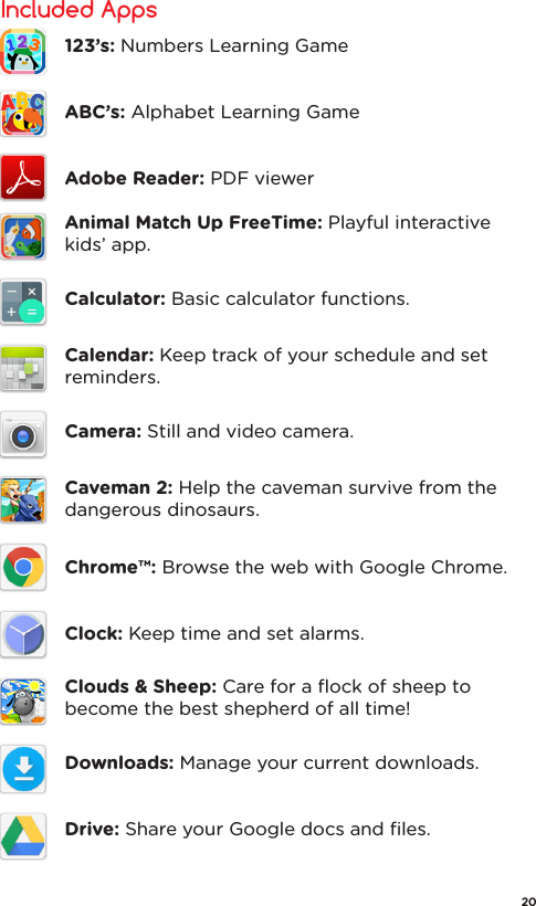 Included Apps123’s: Numbers Learning GameABC’s: Alphabet Learning GameAdobe Reader: PDF viewerAnimal Match Up FreeTime: Playful interactive kids’ app.Calculator: Basic calculator functions.Calendar: Keep track of your schedule and set reminders.Camera: Still and video camera.Caveman 2: Help the caveman survive from the dangerous dinosaurs.Chrome™: Browse the web with Google Chrome.Clock: Keep time and set alarms.Clouds &amp; Sheep: Care for a ﬂock of sheep to become the best shepherd of all time!Downloads: Manage your current downloads.Drive: Share your Google docs and ﬁles.20
