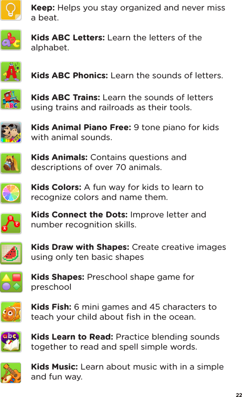 Keep: Helps you stay organized and never miss a beat.Kids ABC Letters: Learn the letters of the alphabet.Kids ABC Phonics: Learn the sounds of letters.Kids ABC Trains: Learn the sounds of letters using trains and railroads as their tools.Kids Animal Piano Free: 9 tone piano for kids with animal sounds. Kids Animals: Contains questions and descriptions of over 70 animals.Kids Colors: A fun way for kids to learn to recognize colors and name them.Kids Connect the Dots: Improve letter and number recognition skills.Kids Draw with Shapes: Create creative images using only ten basic shapesKids Shapes: Preschool shape game for preschoolKids Fish: 6 mini games and 45 characters to teach your child about ﬁsh in the ocean.Kids Learn to Read: Practice blending sounds together to read and spell simple words.Kids Music: Learn about music with in a simple and fun way.22