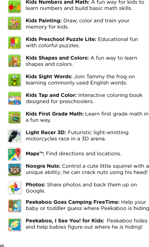 Kids Numbers and Math: A fun way for kids to learn numbers and build basic math skills.Kids Painting: Draw, color and train your memory for kids.Kids Preschool Puzzle Lite: Educational fun with colorful puzzles.Kids Shapes and Colors: A fun way to learn shapes and colors.Kids Sight Words: Join Tammy the frog on  learning commonly used English words.Kids Tap and Color: Interactive coloring book designed for preschoolers.Kids First Grade Math: Learn ﬁrst grade math in a fun way.Light Racer 3D: Futuristic light-emitting motorcycles race in a 3D arena.Maps™: Find directions and locations.Noogra Nuts: Control a cute little squirrel with a unique ability; he can crack nuts using his head! Photos: Share photos and back them up on Google.Peekaboo Goes Camping FreeTime: Help your baby or toddler guess where Peekaboo is hidingPeekaboo, I See You! for Kids:  Peekaboo hides and help babies ﬁgure out where he is hiding!23