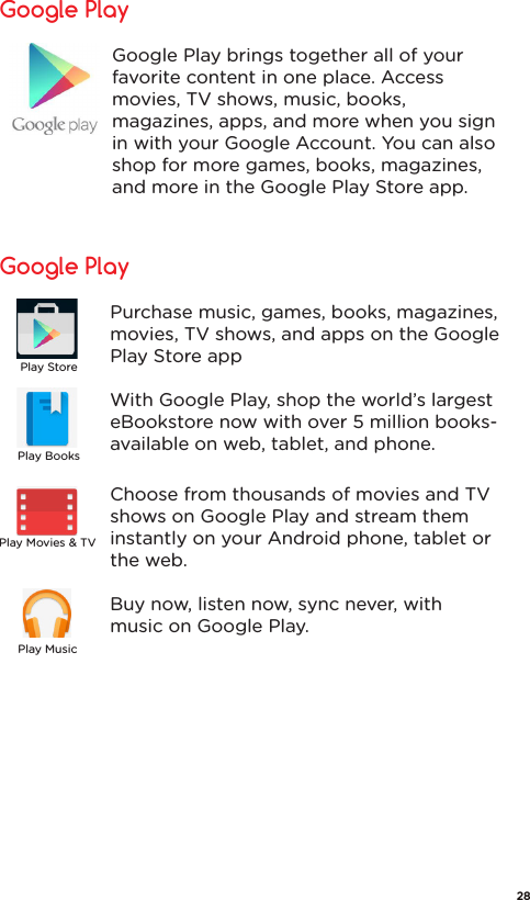 Google PlayGoogle Play brings together all of your favorite content in one place. Access movies, TV shows, music, books, magazines, apps, and more when you sign in with your Google Account. You can also shop for more games, books, magazines, and more in the Google Play Store app.Google PlayPurchase music, games, books, magazines, movies, TV shows, and apps on the Google Play Store appWith Google Play, shop the world’s largest eBookstore now with over 5 million books- available on web, tablet, and phone.Choose from thousands of movies and TV shows on Google Play and stream them instantly on your Android phone, tablet or the web.Buy now, listen now, sync never, with music on Google Play.Play StorePlay BooksPlay MusicPlay Movies &amp; TV28