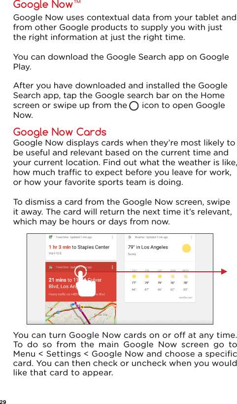 Google Now uses contextual data from your tablet and from other Google products to supply you with just the right information at just the right time. You can download the Google Search app on Google Play.After you have downloaded and installed the Google Search app, tap the Google search bar on the Home screen or swipe up from the      icon to open Google Now.  Google Now displays cards when they’re most likely to be useful and relevant based on the current time and your current location. Find out what the weather is like, how much trac to expect before you leave for work, or how your favorite sports team is doing. To dismiss a card from the Google Now screen, swipe it away. The card will return the next time it’s relevant, which may be hours or days from now.You can turn Google Now cards on or o at any time. To do so from the main Google Now screen go to Menu &lt; Settings &lt; Google Now and choose a speciﬁc card. You can then check or uncheck when you would like that card to appear.Google Now™Google Now Cards29