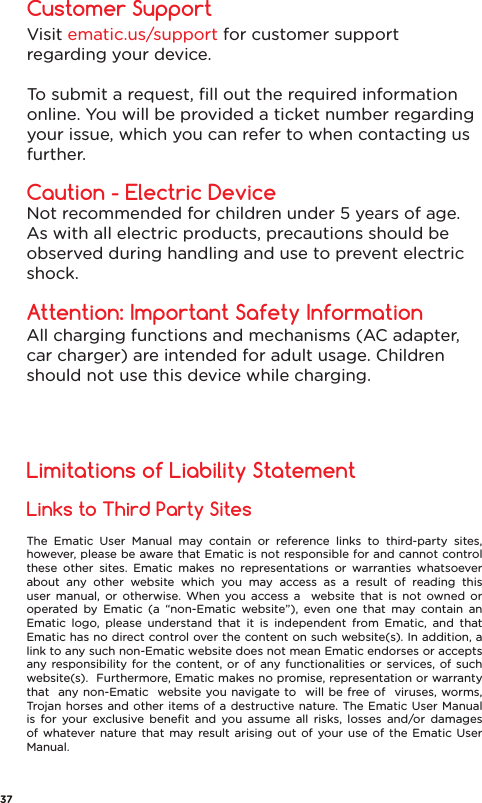 The Ematic User Manual may contain or reference links to third-party sites, however, please be aware that Ematic is not responsible for and cannot control these other sites. Ematic makes no representations or warranties whatsoever about any other website which you may access as a result of reading this user manual, or otherwise. When you access a  website that is not owned or operated by Ematic (a “non-Ematic website”), even one that may contain an Ematic logo, please understand that it is independent from Ematic, and that Ematic has no direct control over the content on such website(s). In addition, a link to any such non-Ematic website does not mean Ematic endorses or accepts any responsibility for the content, or of any functionalities or services, of such website(s).  Furthermore, Ematic makes no promise, representation or warranty that  any non-Ematic  website you navigate to  will be free of  viruses, worms, Trojan horses and other items of a destructive nature. The Ematic User Manual is for your exclusive beneﬁt and you assume all risks, losses and/or damages of whatever nature that may result arising out of your use of the Ematic User Manual.Links to Third Party SitesLimitations of Liability StatementCustomer SupportCaution - Electric DeviceAttention: Important Safety InformationNot recommended for children under 5 years of age. As with all electric products, precautions should be observed during handling and use to prevent electric shock.Visit ematic.us/support for customer support regarding your device. To submit a request, ﬁll out the required information online. You will be provided a ticket number regarding your issue, which you can refer to when contacting us further.All charging functions and mechanisms (AC adapter, car charger) are intended for adult usage. Children should not use this device while charging.37