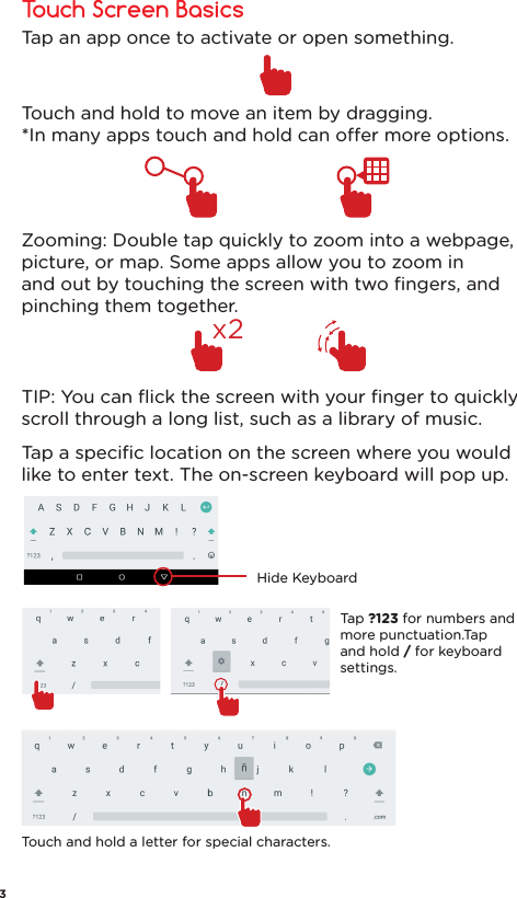 Touch Screen BasicsHide KeyboardTap ?123 for numbers and more punctuation.Tap and hold / for keyboard settings.Touch and hold a letter for special characters.Zooming: Double tap quickly to zoom into a webpage, picture, or map. Some apps allow you to zoom in and out by touching the screen with two ﬁngers, and pinching them together.Tap an app once to activate or open something.Touch and hold to move an item by dragging.*In many apps touch and hold can oer more options.TIP: You can ﬂick the screen with your ﬁnger to quickly scroll through a long list, such as a library of music.Tap a speciﬁc location on the screen where you would like to enter text. The on-screen keyboard will pop up. x23