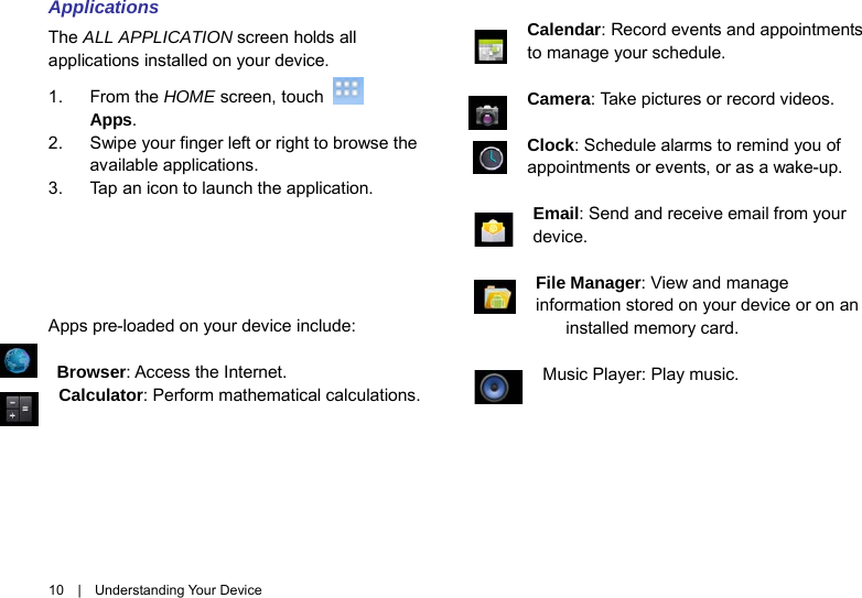 10  |  Understanding Your Device Applications The ALL APPLICATION screen holds all applications installed on your device. 1. From the HOME screen, touch   Apps. 2. Swipe your finger left or right to browse the available applications. 3. Tap an icon to launch the application.      Apps pre-loaded on your device include:  Browser: Access the Internet.   Calculator: Perform mathematical calculations.  Calendar: Record events and appointments to manage your schedule.  Camera: Take pictures or record videos.    Clock: Schedule alarms to remind you of    appointments or events, or as a wake-up.  Email: Send and receive email from your device.    File Manager: View and manage information stored on your device or on an installed memory card.    Music Player: Play music. 