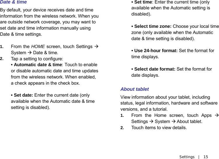   Settings  |  15 Date &amp; time By default, your device receives date and time information from the wireless network. When you are outside network coverage, you may want to set date and time information manually using Date &amp; time settings.  1. From the HOME screen, touch Settings  System  Date &amp; time. 2. Ta p  a setting to configure: • Automatic date &amp; time: Touch to enable or disable automatic date and time updates from the wireless network. When enabled, a check appears in the check box.  • Set date: Enter the current date (only available when the Automatic date &amp; time setting is disabled).    • Set time: Enter the current time (only available when the Automatic setting is disabled).  • Select time zone: Choose your local time zone (only available when the Automatic date &amp; time setting is disabled).  • Use 24-hour format: Set the format for time displays.  • Select date format: Set the format for date displays.  About tablet View information about your tablet, including status, legal information, hardware and software versions, and a tutorial. 1. From the Home screen, touch Apps  Settings  System  About tablet. 2. Touch items to view details. 