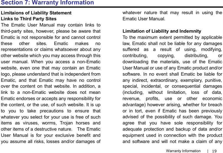   19 Section 7: Warranty Information Limitaions of Liability Statement Links to Third Party Sites The Ematic User Manual may contain links to third-party sites, however, please be aware that Ematic is not responsible for and cannot control these other sites. Ematic makes no representations or claims whatsoever about any other website which you may access through this user manual. When you access a non-Ematic website, even one that may contain an Ematic logo, please understand that is independent from Ematic, and that Ematic may have no control over the content on that website. In addition, a link to a non-Ematic website does not mean Ematic endorses or accepts any responsibility for the content, or the use, of such website. It is up to you to take precautions to ensure that whatever you select for your use is free of such items as viruses, worms, Trojan horses and other items of a destructive nature.    The Ematic User Manual is for your exclusive benefit and you assume all risks, losses and/or damages of whatever nature that may result in using the Ematic User Manual.    Limitation of Liability and Indemnity To the maximum extent permitted by applicable law, Ematic shall not be liable for any damages suffered as a result of using, modifying, contributing, copying, distributing, or downloading the materials, use of the Ematic User Manual or use of any Ematic product and/or software. In no event shall Ematic be liable for any indirect, extraordinary, exemplary, punitive, special, incidental, or consequential damages (including, without limitation, loss of data, revenue, profits, use or other economic advantage) however arising, whether for breach or in tort, even if Ematic has been previously advised of the possibility of such damage. You agree that you have sole responsibility for adequate protection and backup of data and/or equipment used in connection with the product and software and will not make a claim of any |  anty InformationWarr