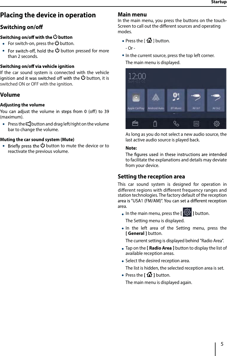 5Placing the device in operation button  For switch-on, press the   button.  button pressed for more than 2 seconds.If the car sound system is connected with the vehicle  button, it is VolumeAdjusting the volume(maximum). Press the   button and drag left/right on the volume bar to change the volume.Muting the car sound system (Mute)  button to mute the device or to reactivate the previous volume.Main menuIn the main menu, you press the buttons on the touch-Screen to call out the dierent sources and operatingmodes.   Press the [   ] button.- Or -  In the current source, press the top left corner.The main menu is displayed. As long as you do not select a new audio source, the last active audio source is played back.Note:to facilitate the explanations and details may deviate from your device.Setting the reception areaThis car sound system is designed for operation in station technologies. The factory default of the reception area.  In the main menu, press the       button.The Setting menu is displayed.  In the left area of the Setting menu, press the  General   button.The current setting is displayed behind &quot;Radio Area&quot;.  Tap on the   Radio Area  button to display the list of available reception areas.  Select the desired reception area.The list is hidden, the selected reception area is set. Press the      button. The main menu is displayed again. Startupswitched ON or OFF with the ignition.dierent regions with dierent frequency ranges and