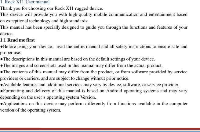   1. Rock X11 User manual   Thank you for choosing our Rock X11 rugged device.   This device will provide you with high-quality mobile communication and entertainment based on exceptional technology and high standards. This manual has been specially designed to guide you through the functions and features of your device. 1.1 Read me first   ●Before using your device，read the entire manual and all safety instructions to ensure safe and proper use. ●The descriptions in this manual are based on the default settings of your device. ●The images and screenshots used in this manual may differ from the actual product. ●The contents of this manual may differ from the product, or from software provided by service providers or carriers, and are subject to change without prior notice.   ●Available features and additional services may vary by device, software, or service provider. ●Formatting  and  delivery of this manual is  based  on  Android operating systems and may vary depending on the user’s operating system Version. ●Applications on this device may perform differently  from functions available in the computer version of the operating system.    
