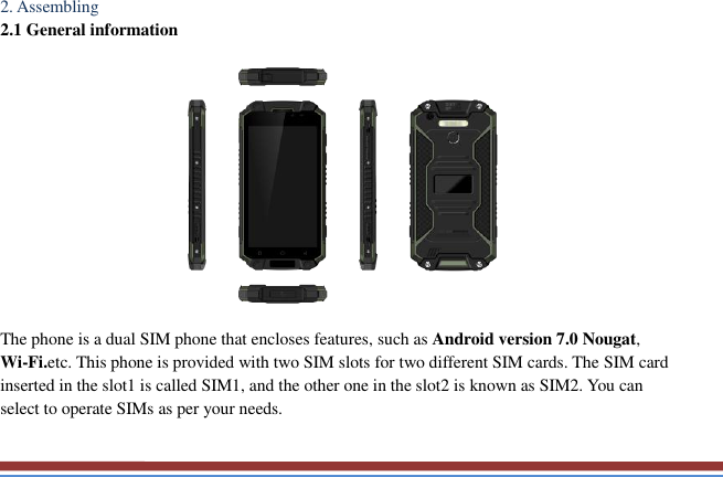   2. Assembling   2.1 General information    The phone is a dual SIM phone that encloses features, such as Android version 7.0 Nougat, Wi-Fi.etc. This phone is provided with two SIM slots for two different SIM cards. The SIM card inserted in the slot1 is called SIM1, and the other one in the slot2 is known as SIM2. You can select to operate SIMs as per your needs.  