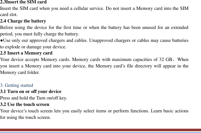   2.3Insert the SIM card   Insert the SIM card when you need a cellular service. Do not insert a Memory card into the SIM card slot. 2.4 Charge the battery   Before using the device for the first time or when the battery has been unused for an extended period, you must fully charge the battery.   ●Use only our approved chargers and cables. Unapproved chargers or cables may cause batteries to explode or damage your device. 2.5 Insert a Memory card   Your device accepts Memory cards. Memory cards with maximum capacities of 32 GB，When you insert a Memory card into your device, the Memory card’s  file directory will appear in the Memory card folder.    3. Getting started   3.1 Turn on or off your device   Press and hold the Turn on/off key.   3.2 Use the touch screen   Your device’s touch screen lets you easily select items or perform functions. Learn basic actions for using the touch screen. 