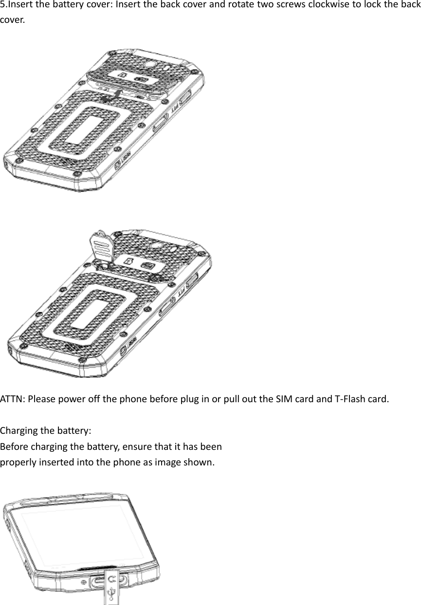 5.Insert the battery cover: Insert the back cover and rotate two screws clockwise to lock the back cover.    ATTN: Please power off the phone before plug in or pull out the SIM card and T-Flash card.  Charging the battery: Before charging the battery, ensure that it has been properly inserted into the phone as image shown.      