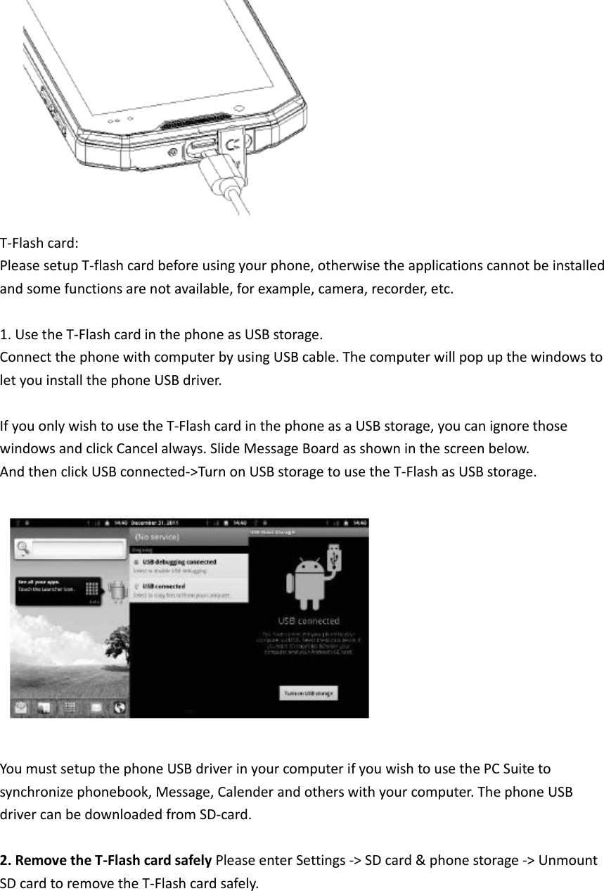   T-Flash card: Please setup T-flash card before using your phone, otherwise the applications cannot be installed and some functions are not available, for example, camera, recorder, etc.  1. Use the T-Flash card in the phone as USB storage. Connect the phone with computer by using USB cable. The computer will pop up the windows to let you install the phone USB driver.  If you only wish to use the T-Flash card in the phone as a USB storage, you can ignore those windows and click Cancel always. Slide Message Board as shown in the screen below. And then click USB connected-&gt;Turn on USB storage to use the T-Flash as USB storage.    You must setup the phone USB driver in your computer if you wish to use the PC Suite to synchronize phonebook, Message, Calender and others with your computer. The phone USB driver can be downloaded from SD-card.    2. Remove the T-Flash card safely Please enter Settings -&gt; SD card &amp; phone storage -&gt; Unmount SD card to remove the T-Flash card safely.      