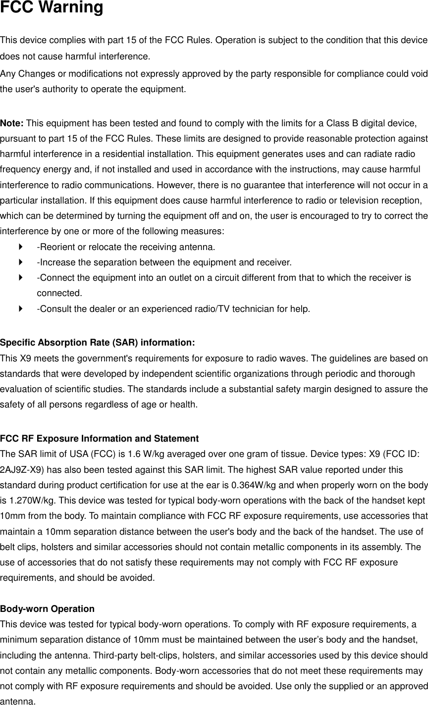 FCC Warning  This device complies with part 15 of the FCC Rules. Operation is subject to the condition that this device does not cause harmful interference. Any Changes or modifications not expressly approved by the party responsible for compliance could void the user&apos;s authority to operate the equipment.    Note: This equipment has been tested and found to comply with the limits for a Class B digital device, pursuant to part 15 of the FCC Rules. These limits are designed to provide reasonable protection against harmful interference in a residential installation. This equipment generates uses and can radiate radio frequency energy and, if not installed and used in accordance with the instructions, may cause harmful interference to radio communications. However, there is no guarantee that interference will not occur in a particular installation. If this equipment does cause harmful interference to radio or television reception, which can be determined by turning the equipment off and on, the user is encouraged to try to correct the interference by one or more of the following measures:     -Reorient or relocate the receiving antenna.     -Increase the separation between the equipment and receiver.     -Connect the equipment into an outlet on a circuit different from that to which the receiver is connected.     -Consult the dealer or an experienced radio/TV technician for help.    Specific Absorption Rate (SAR) information:   This X9 meets the government&apos;s requirements for exposure to radio waves. The guidelines are based on standards that were developed by independent scientific organizations through periodic and thorough evaluation of scientific studies. The standards include a substantial safety margin designed to assure the safety of all persons regardless of age or health.    FCC RF Exposure Information and Statement   The SAR limit of USA (FCC) is 1.6 W/kg averaged over one gram of tissue. Device types: X9 (FCC ID: 2AJ9Z-X9) has also been tested against this SAR limit. The highest SAR value reported under this standard during product certification for use at the ear is 0.364W/kg and when properly worn on the body is 1.270W/kg. This device was tested for typical body-worn operations with the back of the handset kept 10mm from the body. To maintain compliance with FCC RF exposure requirements, use accessories that maintain a 10mm separation distance between the user&apos;s body and the back of the handset. The use of belt clips, holsters and similar accessories should not contain metallic components in its assembly. The use of accessories that do not satisfy these requirements may not comply with FCC RF exposure requirements, and should be avoided.    Body-worn Operation   This device was tested for typical body-worn operations. To comply with RF exposure requirements, a minimum separation distance of 10mm must be maintained between the user’s body and the handset, including the antenna. Third-party belt-clips, holsters, and similar accessories used by this device should not contain any metallic components. Body-worn accessories that do not meet these requirements may not comply with RF exposure requirements and should be avoided. Use only the supplied or an approved antenna.   