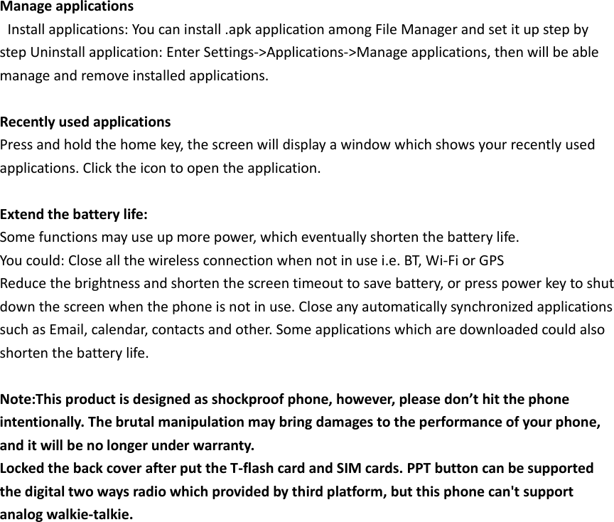 Manage applications  Install applications: You can install .apk application among File Manager and set it up step by step Uninstall application: Enter Settings-&gt;Applications-&gt;Manage applications, then will be able manage and remove installed applications.    Recently used applications   Press and hold the home key, the screen will display a window which shows your recently used applications. Click the icon to open the application.    Extend the battery life:   Some functions may use up more power, which eventually shorten the battery life. You could: Close all the wireless connection when not in use i.e. BT, Wi-Fi or GPS   Reduce the brightness and shorten the screen timeout to save battery, or press power key to shut down the screen when the phone is not in use. Close any automatically synchronized applications such as Email, calendar, contacts and other. Some applications which are downloaded could also shorten the battery life.    Note:This product is designed as shockproof phone, however, please don’t hit the phone intentionally. The brutal manipulation may bring damages to the performance of your phone, and it will be no longer under warranty. Locked the back cover after put the T-flash card and SIM cards. PPT button can be supported the digital two ways radio which provided by third platform, but this phone can&apos;t support analog walkie-talkie.    