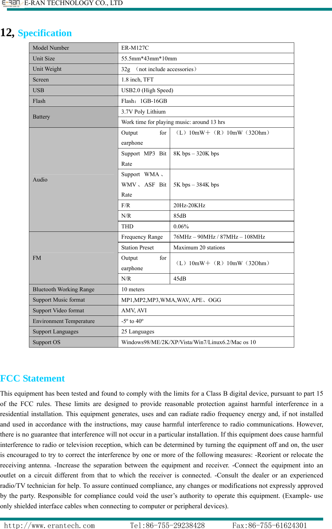        E-RAN TECHNOLOGY CO., LTD                  http://www.erantech.com         Tel:86-755-29238428       Fax:86-755-61624301 12, Specification                         Model Number  ER-M127C Unit Size  55.5mm*43mm*10mm Unit Weight  32g  （not include accessories） Screen 1.8 inch, TFT USB  USB2.0 (High Speed) Flash   Flash：1GB-16GB Battery  3.7V Poly Lithium Work time for playing music: around 13 hrs Audio Output for earphone （L）10mW＋（R）10mW（32Ohm） Support MP3 Bit Rate  8K bps – 320K bps Support WMA 、WMV 、ASF Bit Rate 5K bps – 384K bps F/R 20Hz-20KHz N/R 85dB THD 0.06% FM Frequency Range  76MHz – 90MHz / 87MHz – 108MHz Station Preset  Maximum 20 stations Output for earphone （L）10mW＋（R）10mW（32Ohm） N/R 45dB Bluetooth Working Range  10 meters Support Music format  MP1,MP2,MP3,WMA,WAV, APE、OGG Support Video format  AMV, AVI Environment Temperature    -5º to 40º Support Languages  25 Languages Support OS  Windows98/ME/2K/XP/Vista/Win7/Linux6.2/Mac os 10  FCC Statement This equipment has been tested and found to comply with the limits for a Class B digital device, pursuant to part 15 of the FCC rules. These limits are designed to provide reasonable protection against harmful interference in a residential installation. This equipment generates, uses and can radiate radio frequency energy and, if not installed and used in accordance with the instructions, may cause harmful interference to radio communications. However, there is no guarantee that interference will not occur in a particular installation. If this equipment does cause harmful interference to radio or television reception, which can be determined by turning the equipment off and on, the user is encouraged to try to correct the interference by one or more of the following measures: -Reorient or relocate the receiving antenna. -Increase the separation between the equipment and receiver. -Connect the equipment into an outlet on a circuit different from that to which the receiver is connected. -Consult the dealer or an experienced radio/TV technician for help. To assure continued compliance, any changes or modifications not expressly approved by the party. Responsible for compliance could void the user’s authority to operate this equipment. (Example- use only shielded interface cables when connecting to computer or peripheral devices).     