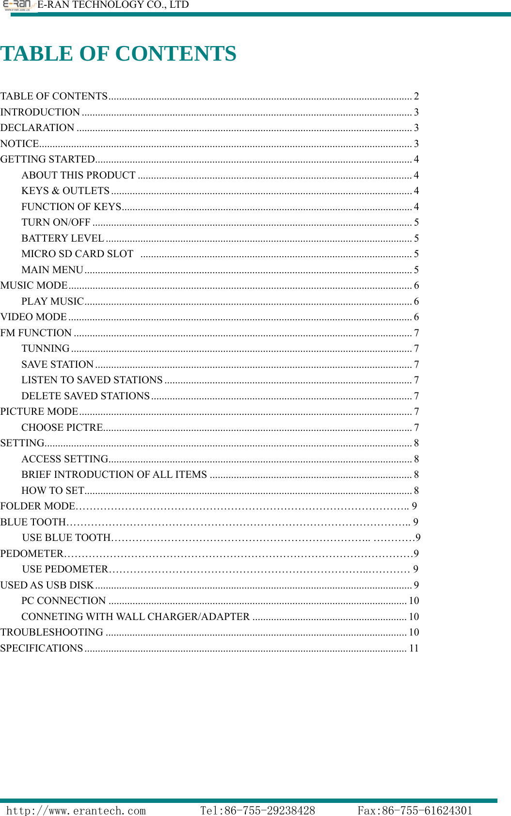        E-RAN TECHNOLOGY CO., LTD                  http://www.erantech.com         Tel:86-755-29238428       Fax:86-755-61624301 TABLE OF CONTENTS TABLE OF CONTENTS .................................................................................................................. 2 INTRODUCTION ............................................................................................................................ 3 DECLARATION .............................................................................................................................. 3 NOTICE............................................................................................................................................ 3 GETTING STARTED ....................................................................................................................... 4 ABOUT THIS PRODUCT ....................................................................................................... 4 KEYS &amp; OUTLETS ................................................................................................................. 4 FUNCTION OF KEYS ............................................................................................................. 4 TURN ON/OFF ........................................................................................................................ 5 BATTERY LEVEL ................................................................................................................... 5 MICRO SD CARD SLOT   ...................................................................................................... 5 MAIN MENU ........................................................................................................................... 5 MUSIC MODE ................................................................................................................................. 6 PLAY MUSIC ........................................................................................................................... 6 VIDEO MODE ................................................................................................................................. 6 FM FUNCTION ............................................................................................................................... 7 TUNNING ................................................................................................................................ 7 SAVE STATION ....................................................................................................................... 7 LISTEN TO SAVED STATIONS ............................................................................................. 7 DELETE SAVED STATIONS .................................................................................................. 7 PICTURE MODE ............................................................................................................................. 7 CHOOSE PICTRE .................................................................................................................... 7 SETTING .......................................................................................................................................... 8 ACCESS SETTING .................................................................................................................. 8 BRIEF INTRODUCTION OF ALL ITEMS ............................................................................ 8 HOW TO SET........................................................................................................................... 8 FOLDER MODE………………………………………………………………………………….. 9 BLUE TOOTH…………………………………………………………………………………….. 9 USE BLUE TOOTH……………………………………………………………….. …………9 PEDOMETER………………………………………………………………………………………9 USE PEDOMETER………………………………………………………………..………… 9 USED AS USB DISK ....................................................................................................................... 9 PC CONNECTION ................................................................................................................ 10 CONNETING WITH WALL CHARGER/ADAPTER .......................................................... 10 TROUBLESHOOTING ................................................................................................................. 10 SPECIFICATIONS ......................................................................................................................... 11          