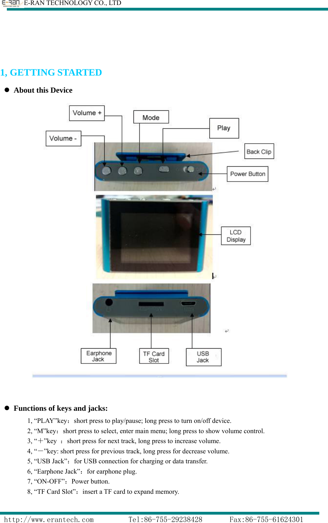        E-RAN TECHNOLOGY CO., LTD                  http://www.erantech.com         Tel:86-755-29238428       Fax:86-755-61624301   1, GETTING STARTED z About this Device    z Functions of keys and jacks: 1, “PLAY”key：short press to play/pause; long press to turn on/off device. 2, “M”key：short press to select, enter main menu; long press to show volume control. 3, “＋”key  ：short press for next track, long press to increase volume. 4, “－”key: short press for previous track, long press for decrease volume. 5, “USB Jack”：for USB connection for charging or data transfer. 6, “Earphone Jack”：for earphone plug. 7, “ON-OFF”：Power button. 8, “TF Card Slot”：insert a TF card to expand memory.  