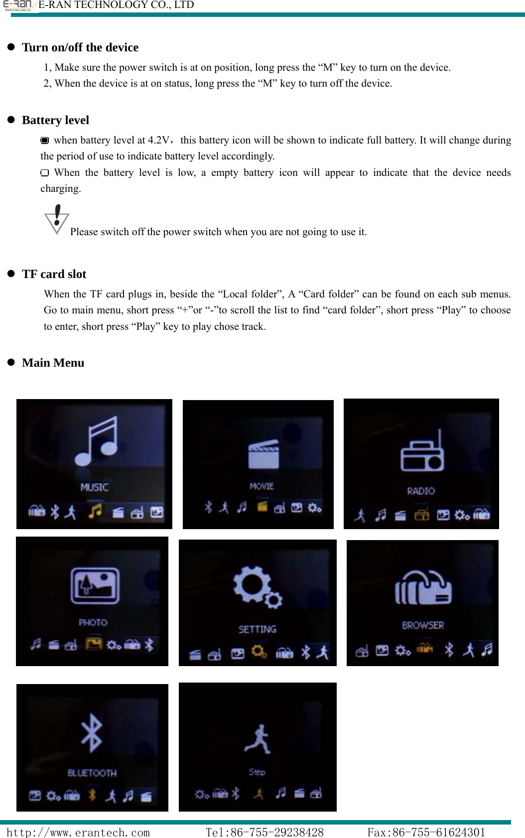        E-RAN TECHNOLOGY CO., LTD                  http://www.erantech.com         Tel:86-755-29238428       Fax:86-755-61624301 z Turn on/off the device                 1, Make sure the power switch is at on position, long press the “M” key to turn on the device.                 2, When the device is at on status, long press the “M” key to turn off the device.       z Battery level   when battery level at 4.2V，this battery icon will be shown to indicate full battery. It will change during the period of use to indicate battery level accordingly.    When the battery level is low, a empty battery icon will appear to indicate that the device needs  charging.          Please switch off the power switch when you are not going to use it.  z TF card slot When the TF card plugs in, beside the “Local folder”, A “Card folder” can be found on each sub menus. Go to main menu, short press “+”or “-”to scroll the list to find “card folder”, short press “Play” to choose to enter, short press “Play” key to play chose track.  z Main Menu                                      