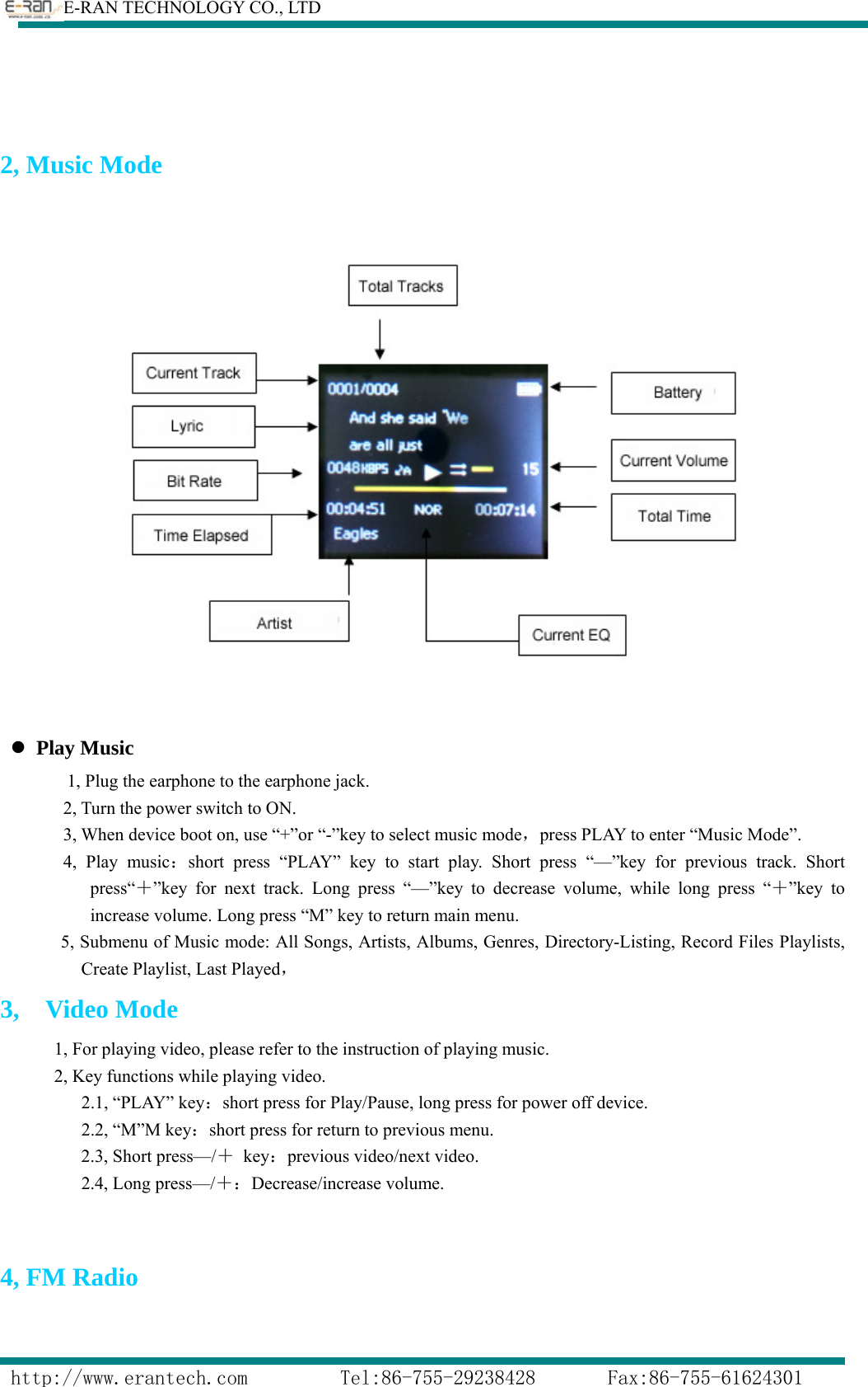        E-RAN TECHNOLOGY CO., LTD                  http://www.erantech.com         Tel:86-755-29238428       Fax:86-755-61624301    2, Music Mode    z Play Music 1, Plug the earphone to the earphone jack. 2, Turn the power switch to ON. 3, When device boot on, use “+”or “-”key to select music mode，press PLAY to enter “Music Mode”. 4, Play music：short press “PLAY” key to start play. Short press “—”key for previous track. Short press“＋”key for next track. Long press “—”key to decrease volume, while long press “＋”key to increase volume. Long press “M” key to return main menu.       5, Submenu of Music mode: All Songs, Artists, Albums, Genres, Directory-Listing, Record Files Playlists, Create Playlist, Last Played， 3,  Video Mode             1, For playing video, please refer to the instruction of playing music. 2, Key functions while playing video.          2.1, “PLAY” key：short press for Play/Pause, long press for power off device.          2.2, “M”M key：short press for return to previous menu.          2.3, Short press—/＋ key：previous video/next video.          2.4, Long press—/＋：Decrease/increase volume.  4, FM Radio 