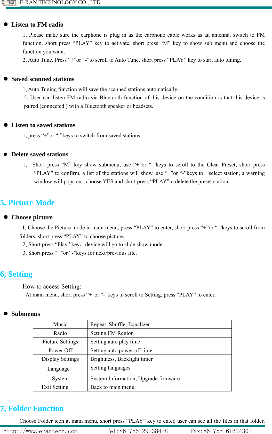        E-RAN TECHNOLOGY CO., LTD                  http://www.erantech.com         Tel:86-755-29238428       Fax:86-755-61624301 z Listen to FM radio 1, Please make sure the earphone is plug in as the earphone cable works as an antenna, switch to FM function, short press “PLAY” key to activate, short press “M” key to show sub menu and choose the function you want. 2, Auto Tune. Press “+”or “-”to scroll to Auto Tune, short press “PLAY” key to start auto tuning.      z Saved scanned stations 1, Auto Tuning function will save the scanned stations automatically. 2, User can listen FM radio via Bluetooth function of this device on the condition is that this device is paired (connected ) with a Bluetooth speaker or headsets.    z Listen to saved stations 1, press “+”or “-”keys to switch from saved stations  z Delete saved stations         1,  Short press “M” key show submenu, use “+”or “-”keys to scroll to the Clear Preset, short press “PLAY” to confirm, a list of the stations will show, use “+”or “-”keys to    select station, a warning window will pops out, choose YES and short press “PLAY”to delete the preset station。  5, Picture Mode z Choose picture 1, Choose the Picture mode in main menu, press “PLAY” to enter, short press “+”or “-”keys to scroll from folders, short press “PLAY” to choose picture.   2, Short press “Play” key，device will go to slide show mode. 3, Short press “+”or “-”keys for next/previous file.  6, Setting How to access Setting: At main menu, short press “+”or “-”keys to scroll to Setting, press “PLAY” to enter.  z Submenus Music  Repeat, Shuffle, Equalizer Radio  Setting FM Region   Picture Settings  Setting auto play time Power Off  Setting auto power off time Display Settings  Brightness, Backlight timer    Language  Setting languages System System Information, Upgrade firmware Exit Setting  Back to main menu  7, Folder Function       Choose Folder icon at main menu, short press “PLAY” key to enter, user can see all the files in that folder, 