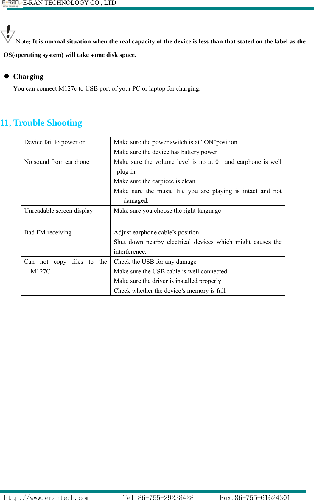        E-RAN TECHNOLOGY CO., LTD                  http://www.erantech.com         Tel:86-755-29238428       Fax:86-755-61624301 Note：It is normal situation when the real capacity of the device is less than that stated on the label as the OS(operating system) will take some disk space.  z Charging You can connect M127c to USB port of your PC or laptop for charging.   11, Trouble Shooting     Device fail to power on  Make sure the power switch is at “ON”position Make sure the device has battery power No sound from earphone  Make sure the volume level is no at 0，and earphone is well plug in Make sure the earpiece is clean Make sure the music file you are playing is intact and not damaged. Unreadable screen display  Make sure you choose the right language Bad FM receiving  Adjust earphone cable’s position Shut down nearby electrical devices which might causes the interference.  Can not copy files to the M127C Check the USB for any damage Make sure the USB cable is well connected Make sure the driver is installed properly Check whether the device’s memory is full 