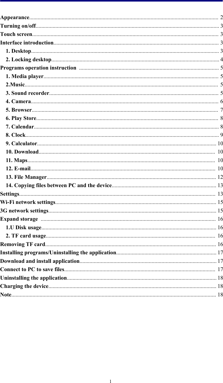 1Appearance...................................................................................................................................... 2Turning on/off.................................................................................................................................. 3Touch screen.................................................................................................................................... 3Interface introduction..................................................................................................................... 31. Desktop..................................................................................................................................... 32. Locking desktop....................................................................................................................... 4Programs operation instruction ................................................................................................... 51. Media player............................................................................................................................ 52.Music......................................................................................................................................... 53. Sound recorder........................................................................................................................ 54. Camera..................................................................................................................................... 65. Browser.................................................................................................................................... 76. Play Store................................................................................................................................. 87. Calendar................................................................................................................................... 88. Clock......................................................................................................................................... 99. Calculator............................................................................................................................... 1010. Download............................................................................................................................. 1011. Maps..................................................................................................................................... 1012. E-mail................................................................................................................................... 1013. File Manager........................................................................................................................ 1214. Copying files between PC and the device.......................................................................... 13Settings........................................................................................................................................... 13Wi-Fi network settings.................................................................................................................. 153G network settings....................................................................................................................... 15Expand storage ............................................................................................................................ 161.U Disk usage............................................................................................................................ 162. TF card usage........................................................................................................................ 16Removing TF card......................................................................................................................... 16Installing programs/Uninstalling the application....................................................................... 17Download and install application................................................................................................. 17Connect to PC to save files........................................................................................................... 17Uninstalling the application.......................................................................................................... 18Charging the device....................................................................................................................... 18Note................................................................................................................................................. 18