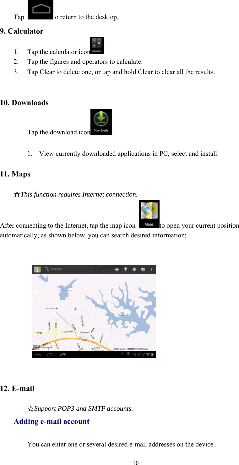 10Tap to return to the desktop.9. Calculator1. Tap the calculator icon2. Tap the figures and operators to calculate.3. Tap Clear to delete one, or tap and hold Clear to clear all the results.10. DownloadsTap the download icon .1. View currently downloaded applications in PC, select and install.11. Maps☆This function requires Internet connection.After connecting to the Internet, tap the map icon to open your current positionautomatically; as shown below, you can search desired information;12. E-mail☆Support POP3 and SMTP accounts.Adding e-mail accountYou can enter one or several desired e-mail addresses on the device.