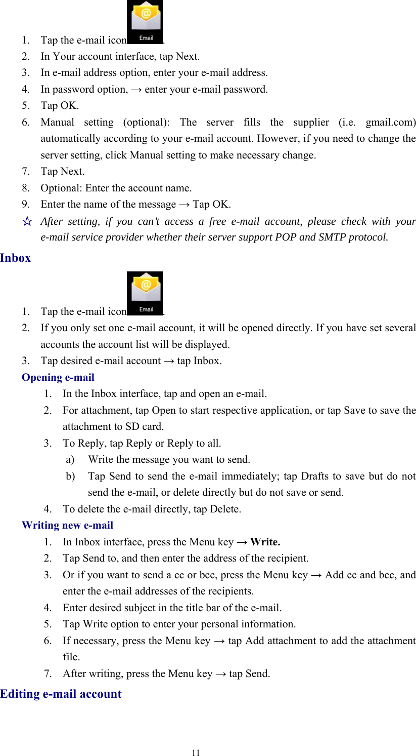 111. Tap the e-mail icon .2. In Your account interface, tap Next.3. In e-mail address option, enter your e-mail address.4. In password option, →enter your e-mail password.5. Tap OK.6. Manual setting (optional): The server fills the supplier (i.e. gmail.com)automatically according to your e-mail account. However, if you need to change theserver setting, click Manual setting to make necessary change.7. Tap Next.8. Optional: Enter the account name.9. Enter the name of the message →Tap OK.☆After setting, if you can’t access a free e-mail account, please check with youre-mail service provider whether their server support POP and SMTP protocol.Inbox1. Tap the e-mail icon .2. If you only set one e-mail account, it will be opened directly. If you have set severalaccounts the account list will be displayed.3. Tap desired e-mail account →tap Inbox.Opening e-mail1. In the Inbox interface, tap and open an e-mail.2. For attachment, tap Open to start respective application, or tap Save to save theattachment to SD card.3. To Reply, tap Reply or Reply to all.a) Write the message you want to send.b) Tap Send to send the e-mail immediately; tap Drafts to save but do notsend the e-mail, or delete directly but do not save or send.4. To delete the e-mail directly, tap Delete.Writing new e-mail1. In Inbox interface, press the Menu key →Write.2. Tap Send to, and then enter the address of the recipient.3. Or if you want to send a cc or bcc, press the Menu key →Add cc and bcc, andenter the e-mail addresses of the recipients.4. Enter desired subject in the title bar of the e-mail.5. Tap Write option to enter your personal information.6. If necessary, press the Menu key →tap Add attachment to add the attachmentfile.7. After writing, press the Menu key →tap Send.Editing e-mail account