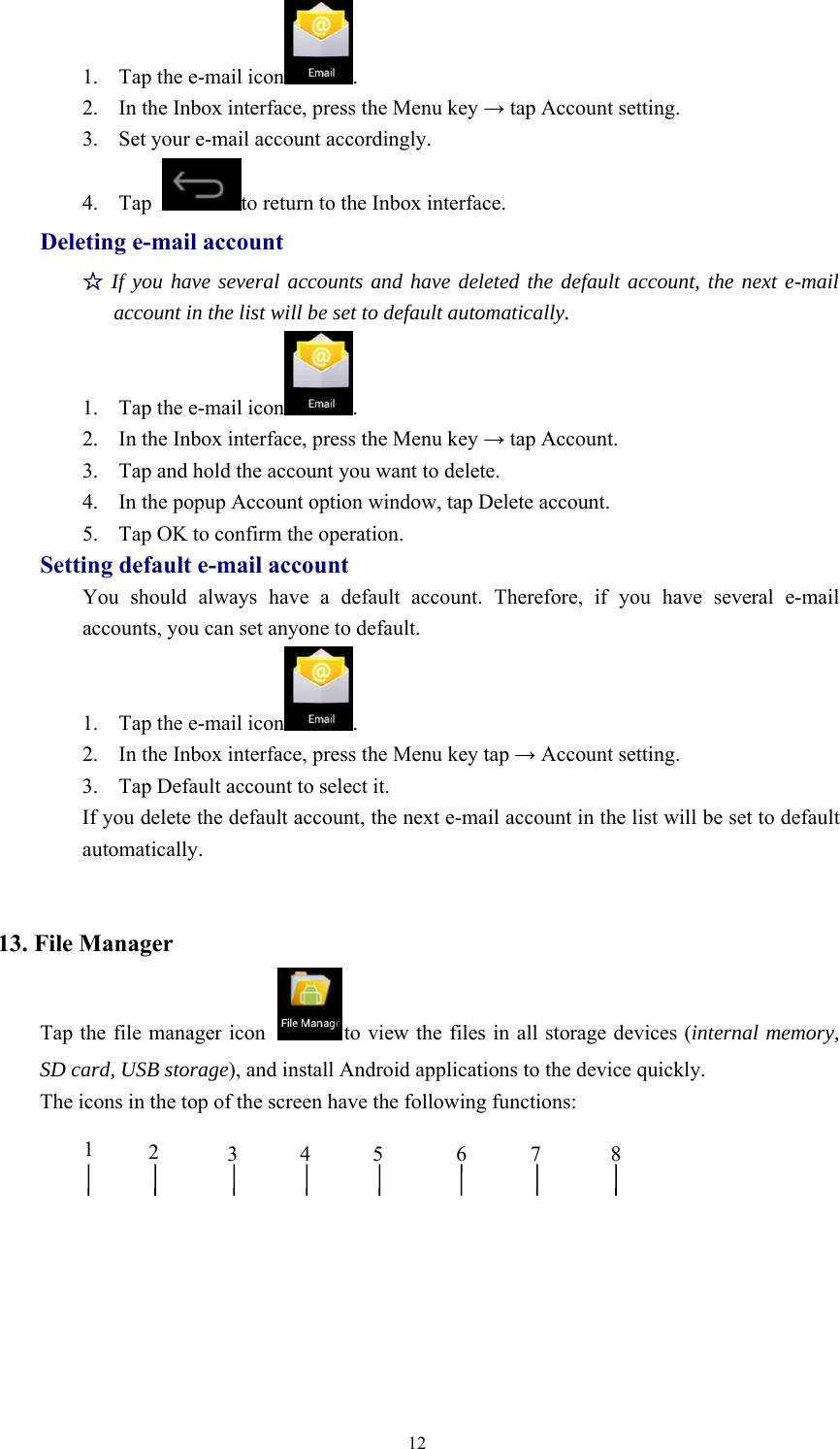 121. Tap the e-mail icon .2. In the Inbox interface, press the Menu key →tap Account setting.3. Set your e-mail account accordingly.4. Tap to return to the Inbox interface.Deleting e-mail account☆If you have several accounts and have deleted the default account, the next e-mailaccount in the list will be set to default automatically.1. Tap the e-mail icon .2. In the Inbox interface, press the Menu key →tap Account.3. Tap and hold the account you want to delete.4. In the popup Account option window, tap Delete account.5. Tap OK to confirm the operation.Setting default e-mail accountYou should always have a default account. Therefore, if you have several e-mailaccounts, you can set anyone to default.1. Tap the e-mail icon .2. In the Inbox interface, press the Menu key tap →Account setting.3. Tap Default account to select it.If you delete the default account, the next e-mail account in the list will be set to defaultautomatically.13. File ManagerTap the file manager icon to view the files in all storage devices (internal memory,SD card, USB storage), and install Android applications to the device quickly.The icons in the top of the screen have the following functions:12345 67 8