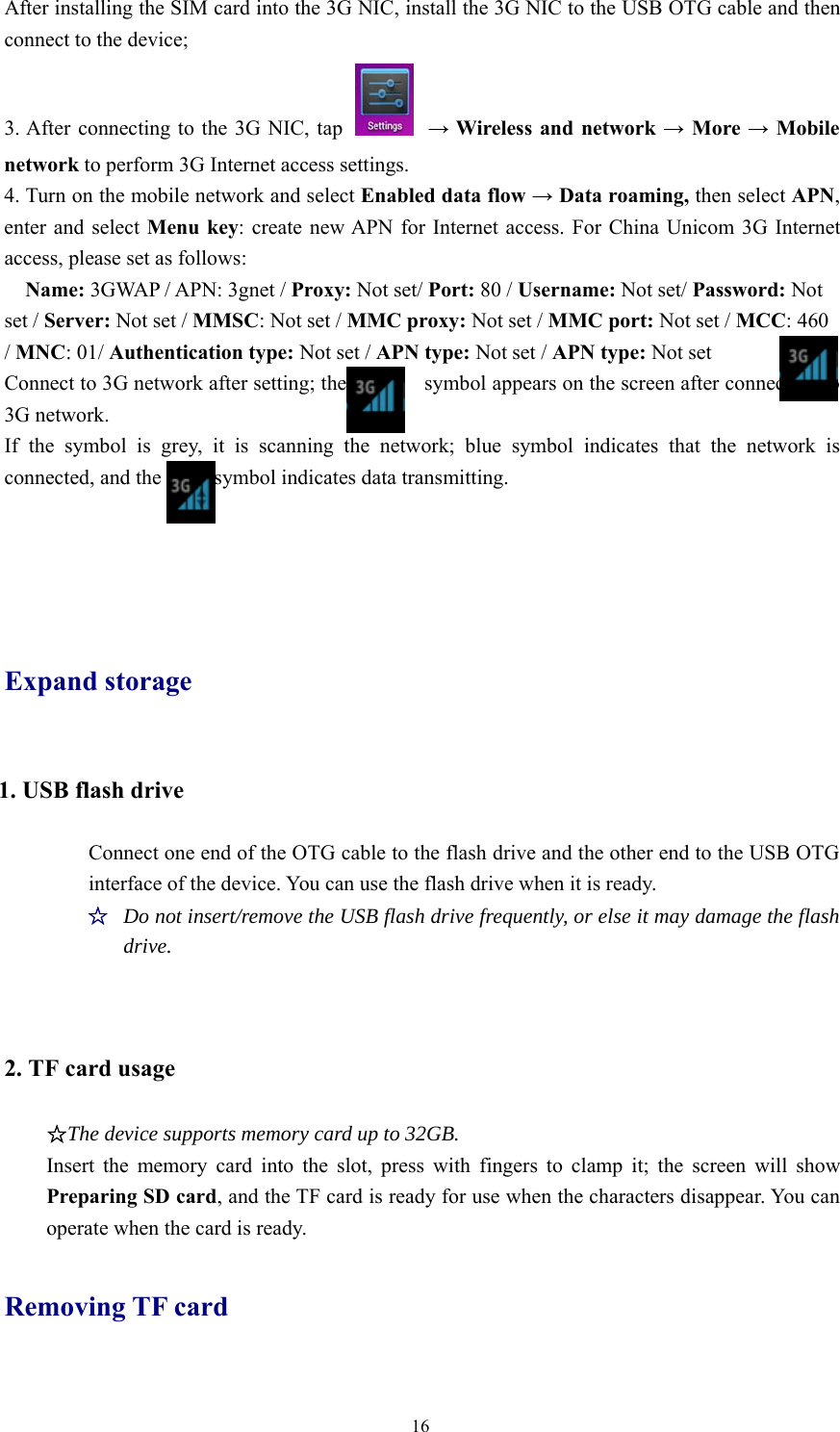 16After installing the SIM card into the 3G NIC, install the 3G NIC to the USB OTG cable and thenconnect to the device;3. After connecting to the 3G NIC, tap →Wireless and network →More →Mobilenetwork to perform 3G Internet access settings.4. Turn on the mobile network and select Enabled data flow →Data roaming, then select APN,enter and select Menu key: create new APN for Internet access. For China Unicom 3G Internetaccess, please set as follows:Name: 3GWAP / APN: 3gnet / Proxy: Not set/ Port: 80 / Username: Not set/ Password: Notset / Server: Not set / MMSC:Notset/MMC proxy: Not set / MMC port: Not set / MCC:460/MNC:01/Authentication type: Not set / APN type: Not set / APN type: Not setConnect to 3G network after setting; the symbol appears on the screen after connecting to3G network.If the symbol is grey, it is scanning the network; blue symbol indicates that the network isconnected, and the symbol indicates data transmitting.Expand storage1. USB flash driveConnect one end of the OTG cable to the flash drive and the other end to the USB OTGinterface of the device. You can use the flash drive when it is ready.☆Do not insert/remove the USB flash drive frequently, or else it may damage the flashdrive.2. TF card usage☆The device supports memory card up to 32GB.Insert the memory card into the slot, press with fingers to clamp it; the screen will showPreparing SD card, and the TF card is ready for use when the characters disappear. You canoperate when the card is ready.Removing TF card