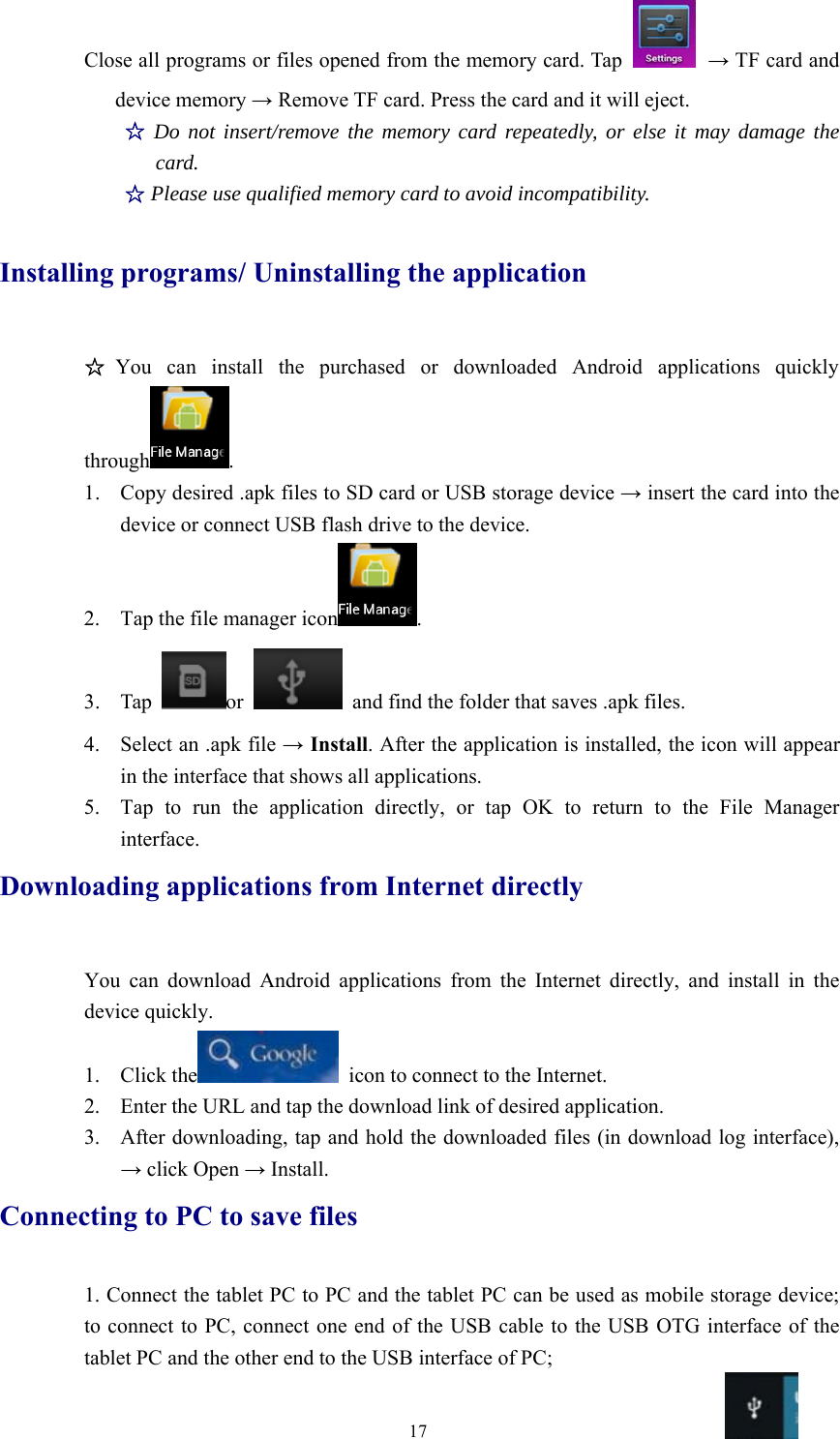 17Close all programs or files opened from the memory card. Tap →TF card anddevice memory →Remove TF card. Press the card and it will eject.☆Do not insert/remove the memory card repeatedly, or else it may damage thecard.☆Please use qualified memory card to avoid incompatibility.Installing programs/ Uninstalling the application☆You can install the purchased or downloaded Android applications quicklythrough .1. Copydesired.apkfilestoSDcardorUSBstoragedevice→insert the card into thedevice or connect USB flash drive to the device.2. Tap the file manager icon .3. Tap or and find the folder that saves .apk files.4. Select an .apk file →Install. After the application is installed, the icon will appearin the interface that shows all applications.5. Tap to run the application directly, or tap OK to return to the File Managerinterface.Downloading applications from Internet directlyYou can download Android applications from the Internet directly, and install in thedevice quickly.1. Click the icon to connect to the Internet.2. Enter the URL and tap the download link of desired application.3. After downloading, tap and hold the downloaded files (in download log interface),→click Open →Install.Connecting to PC to save files1. Connect the tablet PC to PC and the tablet PC can be used as mobile storage device;to connect to PC, connect one end of the USB cable to the USB OTG interface of thetablet PC and the other end to the USB interface of PC;