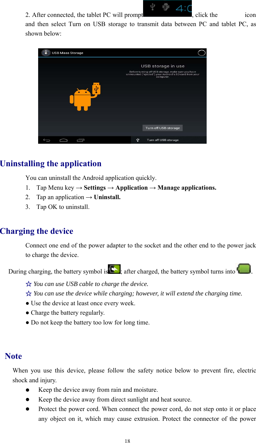 182. After connected, the tablet PC will prompt , click the iconand then select Turn on USB storage to transmit data between PC and tablet PC, asshown below:Uninstalling the applicationYou can uninstall the Android application quickly.1. Tap Menu key →Settings →Application →Manage applications.2. Tap an application →Uninstall.3. Tap OK to uninstall.Charging the deviceConnect one end of the power adapter to the socket and the other end to the power jackto charge the device.During charging, the battery symbol is ; after charged, the battery symbol turns into .☆You can use USB cable to charge the device.☆You can use the device while charging; however, it will extend the charging time.●Use the device at least once every week.●Charge the battery regularly.●Do not keep the battery too low for long time.NoteWhen you use this device, please follow the safety notice below to prevent fire, electricshock and injury.zKeep the device away from rain and moisture.zKeep the device away from direct sunlight and heat source.zProtect the power cord. When connect the power cord, do not step onto it or placeany object on it, which may cause extrusion. Protect the connector of the power