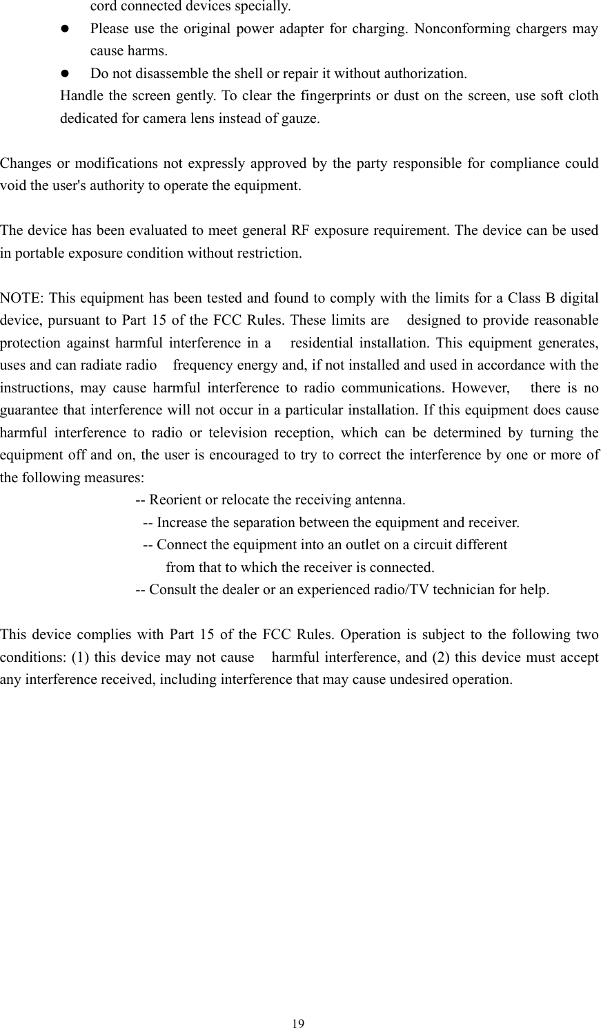 19cord connected devices specially.zPlease use the original power adapter for charging. Nonconforming chargers maycause harms.zDo not disassemble the shell or repair it without authorization.Handle the screen gently. To clear the fingerprints or dust on the screen, use soft clothdedicated for camera lens instead of gauze.Changes or modifications not expressly approved by the party responsible for compliance couldvoid the user&apos;s authority to operate the equipment.The device has been evaluated to meet general RF exposure requirement. The device can be usedin portable exposure condition without restriction.NOTE: This equipment has been tested and found to comply with the limits for a Class B digitaldevice, pursuant to Part 15 of the FCC Rules. These limits are designed to provide reasonableprotection against harmful interference in a residential installation. This equipment generates,uses and can radiate radio frequency energy and, if not installed and used in accordance with theinstructions, may cause harmful interference to radio communications. However, there is noguarantee that interference will not occur in a particular installation. If this equipment does causeharmful interference to radio or television reception, which can be determined by turning theequipment off and on, the user is encouraged to try to correct the interference by one or more ofthe following measures:-- Reorient or relocate the receiving antenna.-- Increase the separation between the equipment and receiver.-- Connect the equipment into an outlet on a circuit differentfrom that to which the receiver is connected.-- Consult the dealer or an experienced radio/TV technician for help.This device complies with Part 15 of the FCC Rules. Operation is subject to the following twoconditions: (1) this device may not cause harmful interference, and (2) this device must acceptany interference received, including interference that may cause undesired operation.