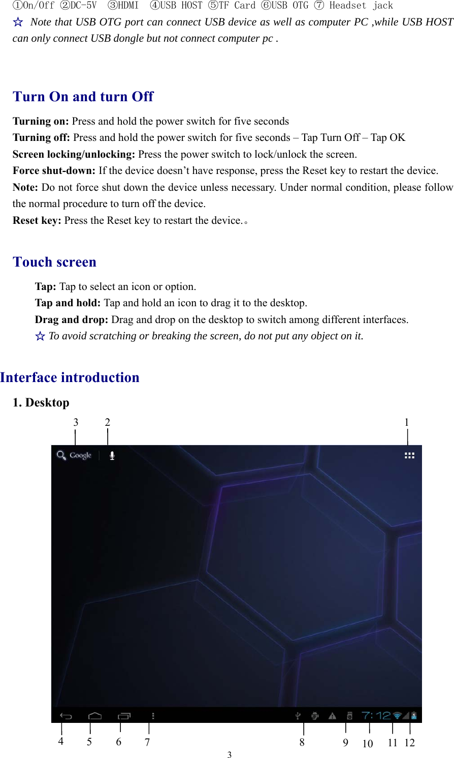 3①On/Off ②DC-5V ③HDMI ④USB HOST ⑤TF Card ⑥USB OTG ⑦ Headset jack☆Note that USB OTG port can connect USB device as well as computer PC ,while USB HOSTcan only connect USB dongle but not connect computer pc .Turn On and turn OffTurning on: Press and hold the power switch for five secondsTurning off: Press and hold the power switch for five seconds – Tap Turn Off – Tap OKScreen locking/unlocking: Press the power switch to lock/unlock the screen.Force shut-down: If the device doesn’t have response, press the Reset key to restart the device.Note: Do not force shut down the device unless necessary. Under normal condition, please followthe normal procedure to turn off the device.Reset key: Press the Reset key to restart the device.。Touch screenTap: Tap to select an icon or option.Tap and hold: Tap and hold an icon to drag it to the desktop.Drag and drop: Drag and drop on the desktop to switch among different interfaces.☆To avoid scratching or breaking the screen, do not put any object on it.Interface introduction1. Desktop32 145678910 11 12