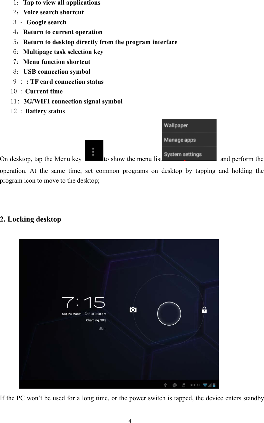 41：Tap to view all applications2：Voice search shortcut3：Google search4：Return to current operation5：Return to desktop directly from the program interface6：Multipage task selection key7：Menu function shortcut8：USB connection symbol9::TFcardconnectionstatus10 : Current time11: 3G/WIFI connection signal symbol12 : Battery statusOn desktop, tap the Menu key to show the menu list and perform theoperation. At the same time, set common programs on desktop by tapping and holding theprogram icon to move to the desktop;2. Locking desktopIf the PC won’t be used for a long time, or the power switch is tapped, the device enters standby