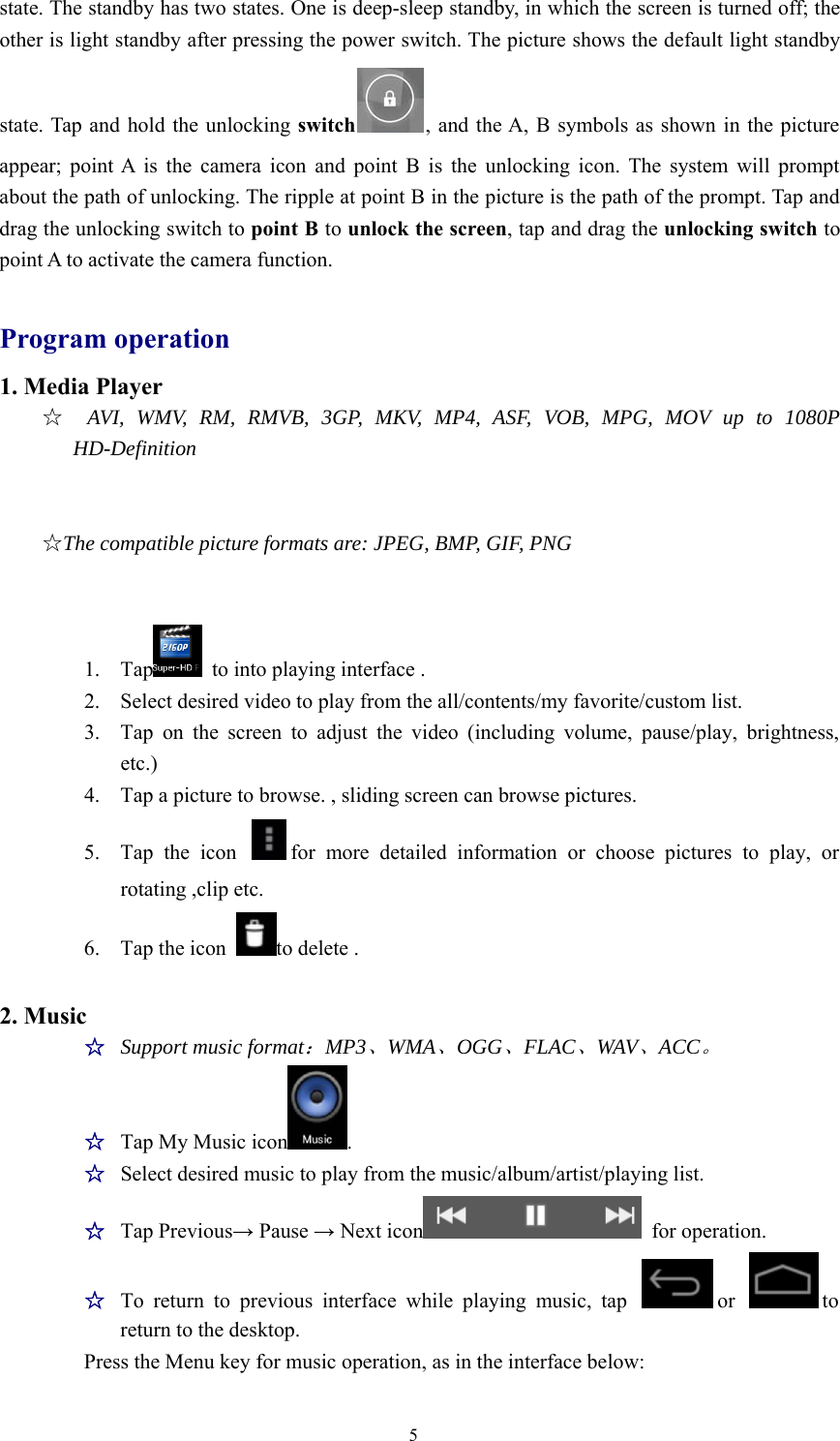 5state. The standby has two states. One is deep-sleep standby, in which the screen is turned off; theother is light standby after pressing the power switch. The picture shows the default light standbystate. Tap and hold the unlocking switch , and the A, B symbols as shown in the pictureappear; point A is the camera icon and point B is the unlocking icon. The system will promptabout the path of unlocking. The ripple at point B in the picture is the path of the prompt. Tap anddrag the unlocking switch to point B to unlock the screen,tapanddragtheunlocking switch topoint A to activate the camera function.Program operation1. Media Player☆AVI,WMV,RM,RMVB,3GP,MKV,MP4,ASF,VOB,MPG,MOVupto1080PHD-Definition☆The compatible picture formats are: JPEG, BMP, GIF, PNG1. Tap to into playing interface .2. Select desired video to play from the all/contents/my favorite/custom list.3. Tap on the screen to adjust the video (including volume, pause/play, brightness,etc.)4. Tap a picture to browse. , sliding screen can browse pictures.5. Tap the icon for more detailed information or choose pictures to play, orrotating ,clip etc.6. Tap the icon to delete .2. Music☆Support music format：MP3、WMA、OGG、FLAC、WAV、ACC。☆Tap My Music icon .☆Select desired music to play from the music/album/artist/playing list.☆Tap Previous→Pause →Next icon for operation.☆To return to previous interface while playing music, tap or toreturn to the desktop.Press the Menu key for music operation, as in the interface below: