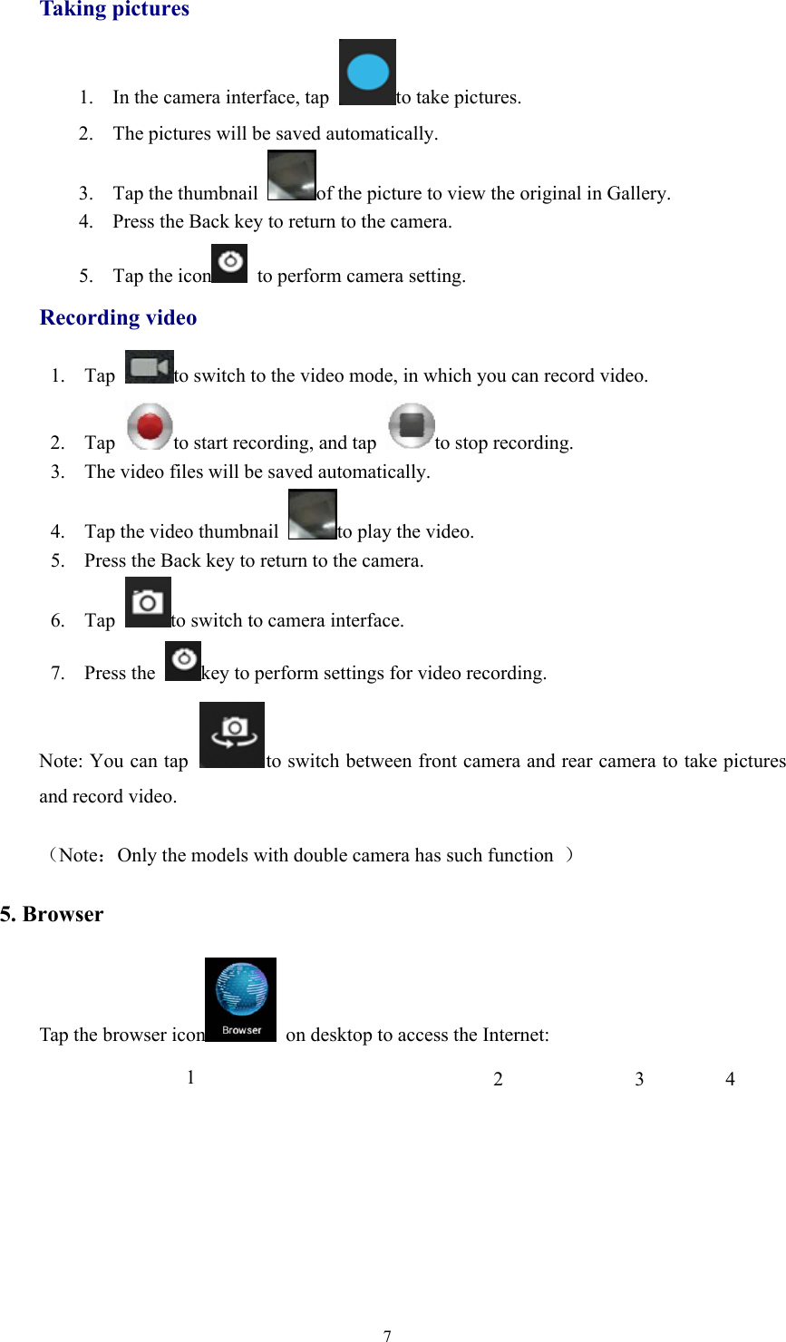 7Taking pictures1. In the camera interface, tap to take pictures.2. The pictures will be saved automatically.3. Tap the thumbnail of the picture to view the original in Gallery.4. Press the Back key to return to the camera.5. Tap the icon to perform camera setting.Recording video1. Tap to switch to the video mode, in which you can record video.2. Tap to start recording, and tap to stop recording.3. The video files will be saved automatically.4. Tap the video thumbnail to play the video.5. Press the Back key to return to the camera.6. Tap to switch to camera interface.7. Press the key to perform settings for video recording.Note: You can tap to switch between front camera and rear camera to take picturesand record video.（Note：Only the models with double camera has such function ）5. BrowserTap the browser icon on desktop to access the Internet:1234