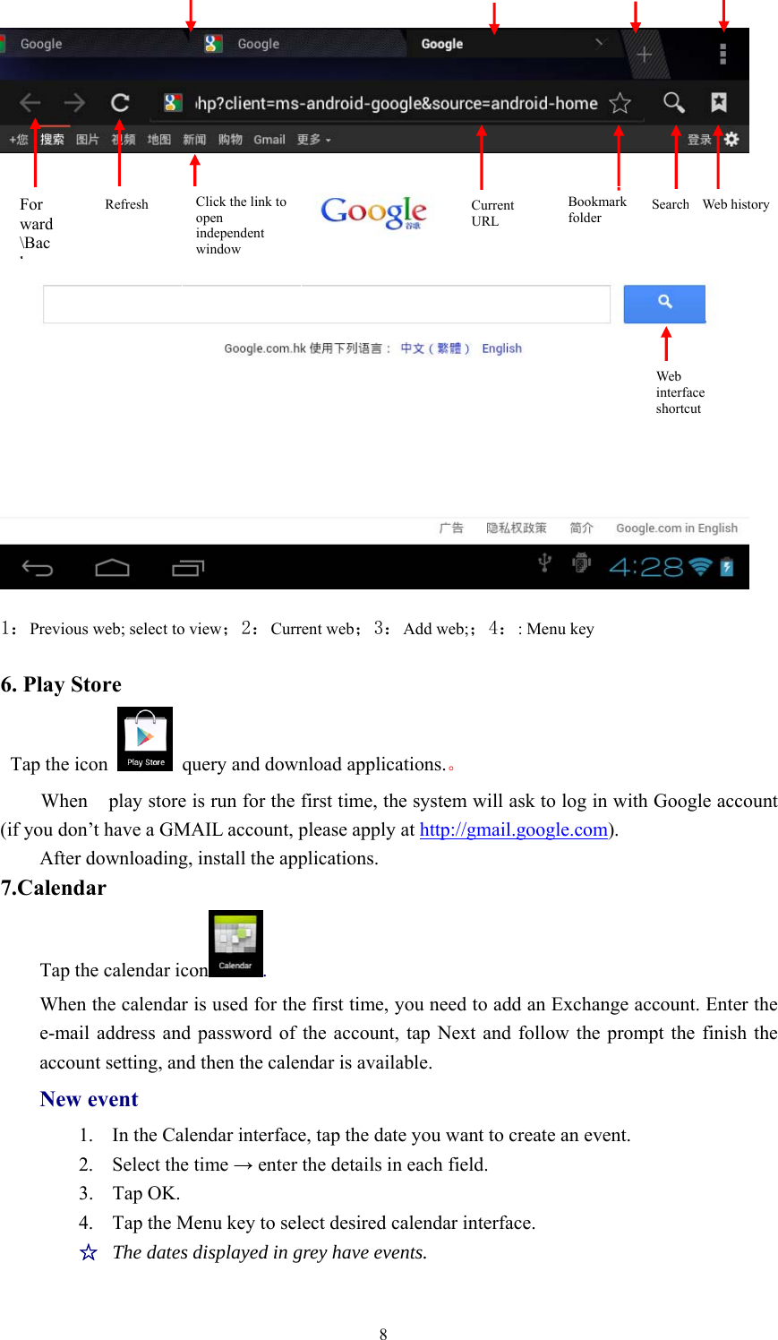 8Forward\BackRefresh Click the link toopenindependentwindowCurrentURLBookmarkfolderWebhistoryWebinterfaceshortcut1：Previous web; select to view；2：Current web；3：Add web;；4：: Menu key6. Play StoreTap the icon query and download applications.。When play store is run for the first time, the system will ask to log in with Google account(if you don’t have a GMAIL account, please apply at http://gmail.google.com).After downloading, install the applications.7.CalendarTap the calendar icon .When the calendar is used for the first time, you need to add an Exchange account. Enter thee-mail address and password of the account, tap Next and follow the prompt the finish theaccount setting, and then the calendar is available.New event1. In the Calendar interface, tap the date you want to create an event.2. Select the time →enter the details in each field.3. Tap OK.4. Tap the Menu key to select desired calendar interface.☆The dates displayed in grey have events.Search Web history